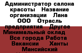 Администратор салона красоты › Название организации ­ Лана, ООО › Отрасль предприятия ­ Другое › Минимальный оклад ­ 1 - Все города Работа » Вакансии   . Ханты-Мансийский,Нефтеюганск г.